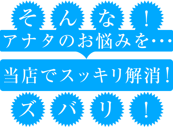 そんな、アナタのお悩みを当店でスッキリ解消！ズバリ！